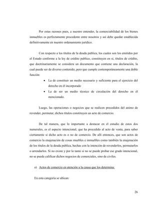 Por estas razones pues, a nuestro entender, la comerciabilidad de los bienes
inmuebles es perfectamente procedente entre nosotros y así debe quedar establecida
definitivamente en nuestro ordenamiento jurídico.

Con respecto a los títulos de la deuda publica, los cuales son los emitidos por
el Estado conforme a la ley de crédito publico, constituyen en si, títulos de crédito,
que doctrinariamente se considera un documento que contiene una declaración, la
cual puede ser de diverso contenido, pero que cumple contemporáneamente una doble
función:
•

La de constituir un medio necesario y suficiente para el ejercicio del
derecho en él incorporado

•

La de ser un medio técnico de circulación del derecho en él
mencionado.

Luego, las operaciones o negocios que se realicen precedidos del animo de
revender, permutar, dichos títulos constituyen un acto de comercio.

De tal manera, que lo importante a destacar en el estudio de estos dos
numerales, es el aspecto intencional, que ha procedido al acto de venta, para saber
ciertamente si dicho acto es o no de comercio. De allí entonces, que son actos de
comercio la enajenación de cosas muebles e inmuebles como también la enajenación
de los títulos de la deuda publica, hechas con la intención de revenderlos, permutarlos
o arrendarlos. Si no existe y por lo tanto si no se puede probar ese grado intencional,
no se puede calificar dichos negocios de comerciales, sino de civiles.

a) Actos de comercio en atención a la causa que los determina:

En esta categoría se ubican:

26

 