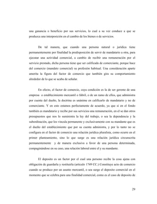 una ganancia o beneficio por sus servicios, lo cual a su vez conduce a que se
produzca una interposición en el cambio de los bienes o de servicios.

De tal manera, que cuando una persona natural o jurídica tiene
permanentemente por finalidad la predisposición de servir de mandatario a otra, para
ejecutar una actividad comercial, a cambio de recibir una remuneración por el
servicio prestado, dicha persona tiene que ser calificada de comerciante, porque hace
del comercio (mandato comercial) su profesión habitual. Una consideración aparte
amerita la figura del factor de comercio que también gira su comportamiento
alrededor de lo que se acaba de señalar.

En efecto, el factor de comercio, cuya condición es la de ser gerente de una
empresa o establecimiento mercantil o fabril, o de un ramo de ellos, que administra
por cuenta del dueño, la doctrina es unánime en calificarlo de mandatario y no de
comerciante. Y en esto estamos perfectamente de acuerdo, ya que si en el fondo
también es mandatario y recibe por sus servicios una remuneración, en el se dan otros
presupuestos que nos lo suministra la ley del trabajo, o sea la dependencia y la
subordinación, que los vincula permanente y exclusivamente con su mandante que es
el dueño del establecimiento que por su cuenta administra, y por lo tanto no se
configura en el factor de comercio una relación jurídica pluralista, como ocurre en el
primer planteamiento, sino lo que surge es una relación jurídica circunscrita
permanentemente

y de manera exclusiva a favor de una persona determinada,

compaginándose en su caso, una relación laboral entre el y su mandante.

El deposito es un factor por el cual una persono recibe la cosa ajena con
obligación de guardarla y restituirla (articulo 1749 CC.) Constituye acto de comercio
cuando se produce por un asunto mercantil, o sea surge el deposito comercial en el
momento que se celebra para una finalidad comercial, como es el caso de deposito de

29

 