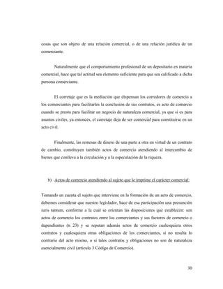 cosas que son objeto de una relación comercial, o de una relación jurídica de un
comerciante.

Naturalmente que el comportamiento profesional de un depositario en materia
comercial, hace que tal actitud sea elemento suficiente para que sea calificado a dicha
persona comerciante.

El corretaje que es la mediación que dispensan los corredores de comercio a
los comerciantes para facilitarles la conclusión de sus contratos, es acto de comercio
cuando se presta para facilitar un negocio de naturaleza comercial, ya que si es para
asuntos civiles, ya entonces, el corretaje deja de ser comercial para constituirse en un
acto civil.

Finalmente, las remesas de dinero de una parte a otra en virtud de un contrato
de cambio, constituyen también actos de comercio atendiendo al intercambio de
bienes que conlleva a la circulación y a la especulación de la riqueza.

b) Actos de comercio atendiendo al sujeto que le imprime el carácter comercial:

Tomando en cuenta el sujeto que interviene en la formación de un acto de comercio,
debemos considerar que nuestro legislador, hace de esa participación una presunción
iuris tantum, conforme a la cual se orientan las disposiciones que establecen: son
actos de comercio los contratos entre los comerciantes y sus factores de comercio o
dependientes (n 23) y se reputan además actos de comercio cualesquiera otros
contratos y cualesquiera otras obligaciones de los comerciantes, si no resulta lo
contrario del acto mismo, o si tales contratos y obligaciones no son de naturaleza
esencialmente civil (articulo 3 Código de Comercio).

30

 