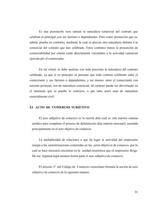 Es una presunción iuris tantum la naturaleza comercial del contrato que
celebran el principal con sus factores o dependientes. Pero como presunción que es,
admite prueba en contrario, mediante la cual se precise otra naturaleza distinta a la
comercial del contrato que han celebrado. Estos contratos tienen la presunción de
comerciabilidad por cuanto están directamente vinculados a la actividad comercial
ejercida por el comerciante.

En tal virtud, se debe analizar con toda precisión la naturaleza del contrato
celebrado, ya que si en principio se presume que todo contrato celebrado entre el
comerciante y sus factores o dependientes, y así mismo, entre el comerciante con
terceras personas, son de naturaleza comercial, tal carácter puede ser desvirtuado en
el momento que se pruebe lo contrario, o que tales actos sean de naturaleza
esencialmente civil.

EL ACTO DE COMERCIO SUBJETIVO

El acto subjetivo de comercio es la noción dela cual se vale nuestro sistema
jurídico para completar el proceso de delimitación dela materia mercantil, asentada
principalmente en el acto objetivo de comercio.

La multiplicidad de relaciones a que da lugar la actividad del empresario
escapa a las caracterizaciones contenidas en los actos objetivos de comercio, por lo
cual se hace necesario encontrar en la unidad económica que el empresario dirige.
De ese régimen legal unitario forma parte el acto subjetivo de comercio.

El articulo 3º del Código de Comercio venezolano formula la noción de acto
subjetivo de comercio de la siguiente manera:

31

 