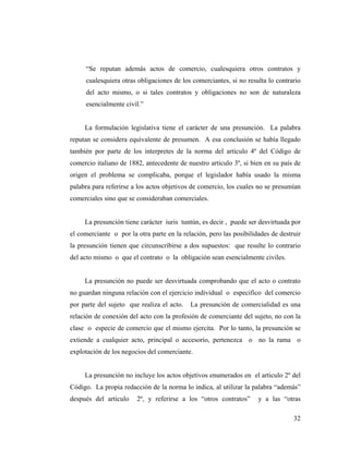 “Se reputan además actos de comercio, cualesquiera otros contratos y
cualesquiera otras obligaciones de los comerciantes, si no resulta lo contrario
del acto mismo, o si tales contratos y obligaciones no son de naturaleza
esencialmente civil.”

La formulación legislativa tiene el carácter de una presunción. La palabra
reputan se considera equivalente de presumen. A esa conclusión se había llegado
también por parte de los interpretes de la norma del articulo 4º del Código de
comercio italiano de 1882, antecedente de nuestro articulo 3º, si bien en su país de
origen el problema se complicaba, porque el legislador había usado la misma
palabra para referirse a los actos objetivos de comercio, los cuales no se presumían
comerciales sino que se consideraban comerciales.

La presunción tiene carácter iuris tuntún, es decir , puede ser desvirtuada por
el comerciante o por la otra parte en la relación, pero las posibilidades de destruir
la presunción tienen que circunscribirse a dos supuestos: que resulte lo contrario
del acto mismo o que el contrato o la obligación sean esencialmente civiles.

La presunción no puede ser desvirtuada comprobando que el acto o contrato
no guardan ninguna relación con el ejercicio individual o especifico del comercio
por parte del sujeto que realiza el acto.

La presunción de comercialidad es una

relación de conexión del acto con la profesión de comerciante del sujeto, no con la
clase o especie de comercio que el mismo ejercita. Por lo tanto, la presunción se
extiende a cualquier acto, principal o accesorio, pertenezca o no la rama o
explotación de los negocios del comerciante.

La presunción no incluye los actos objetivos enumerados en el articulo 2º del
Código. La propia redacción de la norma lo indica, al utilizar la palabra “además”
después del articulo

2º, y referirse a los “otros contratos”

y a las “otras
32

 