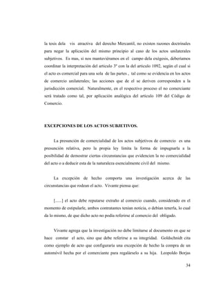 la tesis dela

vis atractiva del derecho Mercantil, no existen razones doctrinales

para negar la aplicación del mismo principio al caso de los actos unilaterales
subjetivos. Es mas, si nos mantuviéramos en el campo dela exégesis, deberíamos
coordinar la interpretación del articulo 3º con la del articulo 1092, según el cual si
el acto es comercial para una sola de las partes , tal como se evidencia en los actos
de comercio unilaterales; las acciones que de el se deriven corresponden a la
jurisdicción comercial. Naturalmente, en el respectivo proceso el no comerciante
será tratado como tal, por aplicación analógica del articulo 109 del Código de
Comercio.

EXCEPCIONES DE LOS ACTOS SUBJETIVOS.

La presunción de comercialidad de los actos subjetivos de comercio es una
presunción relativa, pero la propia ley limita la forma de impugnarla a la
posibilidad de demostrar ciertas circunstancias que evidencien la no comercialidad
del acto o a deducir esta de la naturaleza esencialmente civil del mismo.

La excepción de hecho comporta una investigación acerca de las
circunstancias que rodean el acto. Vivante piensa que:

[......] el acto debe reputarse extraño al comercio cuando, considerado en el
momento de estipularle, ambos contratantes tenían noticia, o debían tenerla, lo cual
da lo mismo, de que dicho acto no podía referirse al comercio del obligado.

Vivante agrega que la investigación no debe limitarse al documento en que se
hace constar el acto, sino que debe referirse a su integridad. Goldschnidt cita
como ejemplo de acto que configuraría una excepción de hecho la compra de un
automóvil hecha por el comerciante para regalárselo a su hija. Leopoldo Borjas
34

 