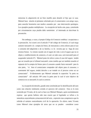 menciona la adquisición de un bien mueble para donarlo al hijo que se casa.
Mármol hace alusión al préstamo solicitado por el comerciante a un amigo suyo,
para cancelar honorarios aun medico causados por una intervención quirúrgica.
Los ejemplos pueden multiplicarse. La excepción de hecho esta, pues, constituida
por circunstancias cuya prueba debe suministrar el interesado en desvirtuar la
presunción.

Sin embargo, a veces, el propio Código de Comercio establece excepciones a
la presunción. Así ocurre con el articulo 5º del código de Comercio, el cual niega
carácter mercantil a la compra de frutos, de mercancías u otros efectos para el uso
o consumo del adquirente o de su familia, o a la reventa que se haga de esos
mismos bienes. Lo mismo sucede con el seguro de vida o con el seguro que no es
objeto o establecimiento de comercio, el cual, en todo caso, será mercantil para el
asegurador (articulo 6º). Mármol pone de relieve como el caso del seguro tendrá
que ser resuelto por el tribunal mercantil, como tendría que ser también resuelto el
supuesto de la compra de bienes para el consumo cuando fuera mercantil para la
otra parte, “si bien el comerciante comprador del objeto para el consumo, o
contratante del seguro, tendrá derecho a ser tratado en el proceso como un no
comerciante”.

Evidentemente que Mármol entiende la expresión “la parte no

comerciante” del articulo 109 como la parte para la cual el acto objetivo de
comercio no es mercantil, lo cual es correcto.

La excepción de derecho ¿puede estar constituida por la identificación del acto
como una relación totalmente extraña al ejercicio del comercio Esta es la tesis
sostenida por Vivante, de la cual se hace eco Mármol Marquis, quien acertadamente
expresa

que quizás hubiera sido mas exacto que el legislador se refiera a la

naturaleza esencialmente extracomercial del acto, expresión mas comprensiva que la
referida al carácter esencialmente civil de la operación. En efecto, tanto Vivante
como Mármol citan ejemplos de actos que no se pueden

considerar como
35

 