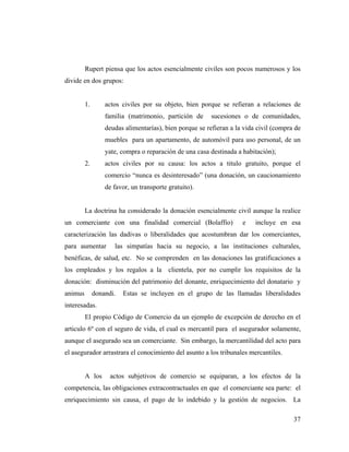 Rupert piensa que los actos esencialmente civiles son pocos numerosos y los
divide en dos grupos:

1.

actos civiles por su objeto, bien porque se refieran a relaciones de
familia (matrimonio, partición de

sucesiones o de comunidades,

deudas alimentarías), bien porque se refieran a la vida civil (compra de
muebles para un apartamento, de automóvil para uso personal, de un
yate, compra o reparación de una casa destinada a habitación);
2.

actos civiles por su causa: los actos a titulo gratuito, porque el
comercio “nunca es desinteresado” (una donación, un caucionamiento
de favor, un transporte gratuito).

La doctrina ha considerado la donación esencialmente civil aunque la realice
un comerciante con una finalidad comercial (Bolaffio)

e

incluye en esa

caracterización las dadivas o liberalidades que acostumbran dar los comerciantes,
para aumentar

las simpatías hacia su negocio, a las instituciones culturales,

benéficas, de salud, etc. No se comprenden en las donaciones las gratificaciones a
los empleados y los regalos a la clientela, por no cumplir los requisitos de la
donación: disminución del patrimonio del donante, enriquecimiento del donatario y
animus

donandi.

Estas se incluyen en el grupo de las llamadas liberalidades

interesadas.
El propio Código de Comercio da un ejemplo de excepción de derecho en el
articulo 6º con el seguro de vida, el cual es mercantil para el asegurador solamente,
aunque el asegurado sea un comerciante. Sin embargo, la mercantilidad del acto para
el asegurador arrastrara el conocimiento del asunto a los tribunales mercantiles.

A los

actos subjetivos de comercio se equiparan, a los efectos de la

competencia, las obligaciones extracontractuales en que el comerciante sea parte: el
enriquecimiento sin causa, el pago de lo indebido y la gestión de negocios. La
37

 