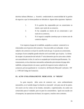 doctrina italiana (Mortara y Azzariti) condicionaba la comercialidad de la gestión
de negocios a que la misma pudiera ser ubicada en alguna delas siguientes hipótesis:

1.

Si la gestión fue emprendida por un comerciante en
interés o por razón de su comercio;

2.

Si fue cumplida en interés de un comerciante o por
razón de su comercio;

3.

Si el negocio cumplido constituye por si mismo acto de
comercio objetivo.

Con respecto al pago de lo indebido, aceptaba su carácter comercial si se
relacionaba con el ejercicio del comercio. Esta tesis debe ser rechazada: el acto
subjetivo de comercio es tal por la sencilla razón de que lo ejecuta un comerciante,
no porque el acto cumplido guarde relación con la actividad que el ejerce. La forma
de escapar a la presunción del articulo 3º seria demostrar que los actos antes citados
son esencialmente civiles, lo cual no es aceptado por la doctrina pacíficamente. En
consecuencia, en las relaciones mercantiles unilaterales provenientes de pago delo
indebido, enriquecimiento sin causa y gestión de negocios (actos subjetivos de
comercio), privara igualmente la vis atractiva del Derecho Mercantil (artículos 109
y 1.092 del Código de Comercio).

EL ACTO UNILATERALMENTE MERCANTIL O “MIXTO”

La gran mayoría

delos actos de comercio son

actos unilateralmente

mercantiles, en el sentido deque la relación es mercantil solo para una de las partes.
Así ocurre con las ventas en las tiendas, mercados y supermercados, las cuales son
comerciales para el vendedor, pero no para los consumidores. Igual cosa sucede con
el transporte, las operaciones de banco, los seguros y muchos otros contratos.

38

 