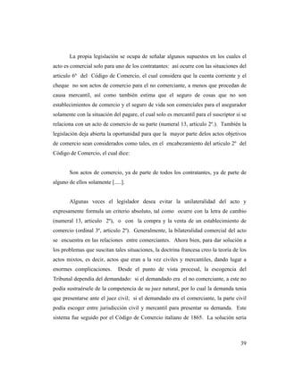 La propia legislación se ocupa de señalar algunos supuestos en los cuales el
acto es comercial solo para uno de los contratantes: así ocurre con las situaciones del
articulo 6º del Código de Comercio, el cual considera que la cuenta corriente y el
cheque no son actos de comercio para el no comerciante, a menos que procedan de
causa mercantil, así como también estima que el seguro de cosas que no son
establecimientos de comercio y el seguro de vida son comerciales para el asegurador
solamente con la situación del pagare, el cual solo es mercantil para el suscriptor si se
relaciona con un acto de comercio de su parte (numeral 13, articulo 2º.). También la
legislación deja abierta la oportunidad para que la mayor parte delos actos objetivos
de comercio sean considerados como tales, en el encabezamiento del articulo 2º del
Código de Comercio, el cual dice:

Son actos de comercio, ya de parte de todos los contratantes, ya de parte de
alguno de ellos solamente [.....].

Algunas veces el legislador desea evitar la unilateralidad del acto y
expresamente formula un criterio absoluto, tal como ocurre con la letra de cambio
(numeral 13, articulo 2º), o con la compra y la venta de un establecimiento de
comercio (ordinal 3º, articulo 2º). Generalmente, la bilateralidad comercial del acto
se encuentra en las relaciones entre comerciantes. Ahora bien, para dar solución a
los problemas que suscitan tales situaciones, la doctrina francesa creo la teoría de los
actos mixtos, es decir, actos que eran a la vez civiles y mercantiles, dando lugar a
enormes complicaciones.

Desde el punto de vista procesal, la escogencia del

Tribunal dependía del demandado: si el demandado era el no comerciante, a este no
podía sustraérsele de la competencia de su juez natural, por lo cual la demanda tenia
que presentarse ante el juez civil; si el demandado era el comerciante, la parte civil
podía escoger entre jurisdicción civil y mercantil para presentar su demanda. Este
sistema fue seguido por el Código de Comercio italiano de 1865. La solución seria

39

 