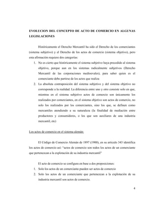 EVOLUCION DEL CONCEPTO DE ACTO DE COMERCIO EN ALGUNAS
LEGISLACIONES

Históricamente el Derecho Mercantil ha sido el Derecho de los comerciantes
(sistema subjetivo) y el Derecho de los actos de comercio (sistema objetivo), pero
esta afirmación requiere dos categorías:
1. No es cierto que históricamente el sistema subjetivo haya precedido al sistema
objetivo, porque aun en los sistemas radicalmente subjetivos (Derecho
Mercantil de las corporaciones medioevales), para saber quien es el
comerciante debe partirse de los actos que realiza
2. La absoluta contraposición del sistema subjetivo y del sistema objetivo no
corresponde a la realidad. La diferencia entre uno y otro consiste solo en que,
mientras en el sistema subjetivo actos de comercio son únicamente los
realizados por comerciantes, en el sistema objetivo son actos de comercio, no
solo los realizados por los comerciantes, sino los que, se definen como
mercantiles atendiendo a su naturaleza (la finalidad de mediación entre
productores y consumidores, o los que son auxiliares de una industria
mercantil, etc)

Los actos de comercio en el sistema alemán:

El Código de Comercio Alemán de 1897 (1900), en su articulo 343 identifica
los actos de comercio así: “actos de comercio son todos los actos de un comerciante
que pertenezcan a la explotación de su industria mercantil”

El acto de comercio se configura en base a dos proposiciones:
1. Solo los actos de un comerciante pueden ser actos de comercio
2. Solo los actos de un comerciante que pertenezcan a la explotación de su
industria mercantil son actos de comercio.
4

 