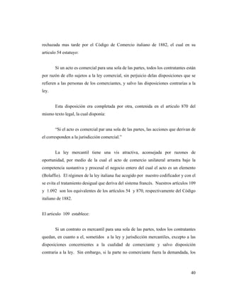 rechazada mas tarde por el Código de Comercio italiano de 1882, el cual en su
articulo 54 estatuyo:

Si un acto es comercial para una sola de las partes, todos los contratantes están
por razón de ello sujetos a la ley comercial, sin perjuicio delas disposiciones que se
refieren a las personas de los comerciantes, y salvo las disposiciones contrarias a la
ley.

Esta disposición era completada por otra, contenida en el articulo 870 del
mismo texto legal, la cual disponía:

“Si el acto es comercial par una sola de las partes, las acciones que derivan de
el corresponden a la jurisdicción comercial.”

La ley mercantil tiene una vis atractiva, aconsejada por razones de
oportunidad, por medio de la cual el acto de comercio unilateral arrastra bajo la
competencia sustantiva y procesal el negocio entero del cual el acto es un elemento
(Bolaffio). El régimen de la ley italiana fue acogido por nuestro codificador y con el
se evita el tratamiento desigual que deriva del sistema francés. Nuestros artículos 109
y 1.092 son los equivalentes de los artículos 54 y 870, respectivamente del Código
italiano de 1882.

El articulo 109 establece:

Si un contrato es mercantil para una sola de las partes, todos los contratantes
quedan, en cuanto a el, sometidos a la ley y jurisdicción mercantiles, excepto a las
disposiciones concernientes a la cualidad de comerciante y salvo disposición
contraria a la ley. Sin embargo, si la parte no comerciante fuera la demandada, los

40

 