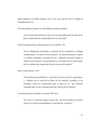 lapsos judiciales no podrán acortarse sino en los casos previstos por el Código de
Procedimiento Civil.

En forma similar el articulo 131 del Código de comercio estatuye:

“Las acciones provenientes de actos que son mercantiles para una sola de las
partes se prescriben de conformidad con la ley mercantil.”

Una de las disposiciones contrarias de la ley es el articulo 107:

“En las obligaciones mercantiles se presume que los codeudores se obligan
solidariamente, si no hay convenio contraria. La misma presunción se aplica
a la fianza constituida en garantía de una obligación mercantil aunque el
fiador no sea comercial. Esta presunción no se extiende a los no comerciantes
por los contratos que respecto de ellos no son actos de comercio.”

Otra es la del articulo 1.091:

“No pertenecen ala jurisdicción comercial las accione contra los agricultores
y criadores por la venta de los frutos de sus cosechas y ganados, ni las
intentadas contra los comerciantes para el pago de los

que hubiesen

comprado para su uso o consumo particular o para el de sus familias.”

La norma procesal venezolana, el articulo 1092, dice:

“Si el acto es comercial aunque sea para una sola de las partes las acciones
que de el se deriven corresponderán a la jurisdicción comercial.”

41

 