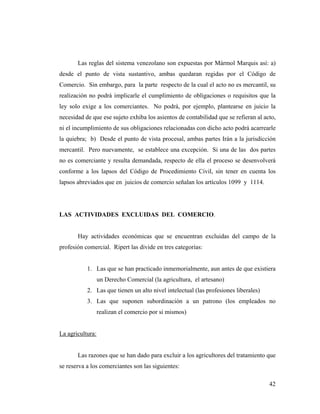 Las reglas del sistema venezolano son expuestas por Mármol Marquis así: a)
desde el punto de vista sustantivo, ambas quedaran regidas por el Código de
Comercio. Sin embargo, para la parte respecto de la cual el acto no es mercantil, su
realización no podrá implicarle el cumplimiento de obligaciones o requisitos que la
ley solo exige a los comerciantes. No podrá, por ejemplo, plantearse en juicio la
necesidad de que ese sujeto exhiba los asientos de contabilidad que se refieran al acto,
ni el incumplimiento de sus obligaciones relacionadas con dicho acto podrá acarrearle
la quiebra; b) Desde el punto de vista procesal, ambas partes Irán a la jurisdicción
mercantil. Pero nuevamente, se establece una excepción. Si una de las dos partes
no es comerciante y resulta demandada, respecto de ella el proceso se desenvolverá
conforme a los lapsos del Código de Procedimiento Civil, sin tener en cuenta los
lapsos abreviados que en juicios de comercio señalan los artículos 1099 y 1114.

LAS ACTIVIDADES EXCLUIDAS DEL COMERCIO.

Hay actividades económicas que se encuentran excluidas del campo de la
profesión comercial. Ripert las divide en tres categorías:

1. Las que se han practicado inmemorialmente, aun antes de que existiera
un Derecho Comercial (la agricultura, el artesano)
2. Las que tienen un alto nivel intelectual (las profesiones liberales)
3. Las que suponen subordinación a un patrono (los empleados no
realizan el comercio por si mismos)

La agricultura:

Las razones que se han dado para excluir a los agricultores del tratamiento que
se reserva a los comerciantes son las siguientes:
42

 