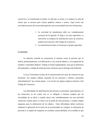 conservan y se transforman en pieles; el café que se tuesta y se empaca; la caña de
azúcar que se procesa para extraer papelón, melaza o azúcar. Aquí existe una
actividad accesoria de la actividad agrícola, esta accesoriedad tiene dos limitaciones:

1. La actividad de manufactura debe ser verdaderamente
accesoria de la agrícola. Si llega a ser mas importante, se
convertiría en empresa de manufactura (acto de comercio,
ordinal 6 del articulo 2 del Código de Comercio)
2. La transformación debe ser hecha por el propio agricultor.

La artesanía:

La doctrina coincide en caracterizar al artesano como la persona que se
dedica, profesionalmente, a la fabricación y a la venta de objetos, o a la reparación de
muebles o inmuebles (Ripert). Trabaja en forma independiente, nota que lo diferencia
del asalariado; y trabaja de modo personal, elemento que lo distingue del industrial.

La Ley Venezolana excluye de la caracterización de actos de comercio la que
denomina “los simples trabajos manuales de los artesanos y obreros, ejecutados
individualmente” por cuenta propia o al servicio de alguna empresa (articulo 4 del
Código de Comercio).

Las dificultades de identificación del artesano se presentan, especialmente, en
las situaciones en las cuales este se ve obligado a efectuar compras por las
necesidades de su oficio o cuando ejerce este, simultáneamente con una actividad
comercial; cuando ejerce su oficio con la ayuda de otras personas; o cuando emplea
maquinas para la elaboración de los objetos. Estas dificultades deben resolverse
mediante la aplicación de la teoría de la accesoriedad: las compras, la utilización de
personal y el empleo de maquinas no extrañan comerciabilidad, en la medida en que
45

 
