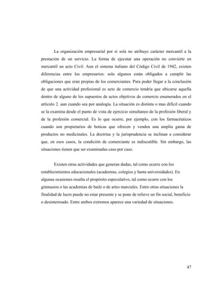 La organización empresarial por si sola no atribuye carácter mercantil a la
prestación de un servicio. La forma de ejecutar una operación no convierte en
mercantil un acto Civil. Aun el sistema italiano del Código Civil de 1942, existen
diferencias entre los empresarios: solo algunos están obligados a cumplir las
obligaciones que eran propias de los comerciantes. Para poder llegar a la conclusión
de que una actividad profesional es acto de comercio tendría que ubicarse aquella
dentro de alguno de los supuestos de actos objetivos de comercio enumerados en el
articulo 2. aun cuando sea por analogía. La situación es distinta o mas difícil cuando
se la examina desde el punto de vista de ejercicio simultaneo de la profesión liberal y
de la profesión comercial. Es lo que ocurre, por ejemplo, con los farmacéuticos
cuando son propietarios de boticas que ofrecen y venden una amplia gama de
productos no medicinales. La doctrina y la jurisprudencia se inclinan a considerar
que, en esos casos, la condición de comerciante es indiscutible. Sin embargo, las
situaciones tienen que ser examinadas caso por caso.

Existen otras actividades que generan dudas, tal como ocurre con los
establecimientos educacionales (academias, colegios y hasta universidades). En
algunas ocasiones resalta el propósito especulativo, tal como ocurre con los
gimnasios o las academias de baile o de artes marciales. Entre otras situaciones la
finalidad de lucro puede no estar presente y se pone de relieve un fin social, beneficio
o desinteresado. Entre ambos extremos aparece una variedad de situaciones.

47

 