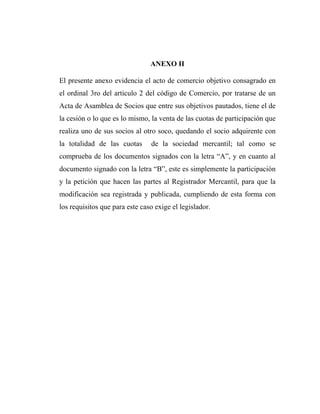 ANEXO II
El presente anexo evidencia el acto de comercio objetivo consagrado en
el ordinal 3ro del articulo 2 del código de Comercio, por tratarse de un
Acta de Asamblea de Socios que entre sus objetivos pautados, tiene el de
la cesión o lo que es lo mismo, la venta de las cuotas de participación que
realiza uno de sus socios al otro soco, quedando el socio adquirente con
la totalidad de las cuotas

de la sociedad mercantil; tal como se

comprueba de los documentos signados con la letra “A”, y en cuanto al
documento signado con la letra “B”, este es simplemente la participación
y la petición que hacen las partes al Registrador Mercantil, para que la
modificación sea registrada y publicada, cumpliendo de esta forma con
los requisitos que para este caso exige el legislador.

 