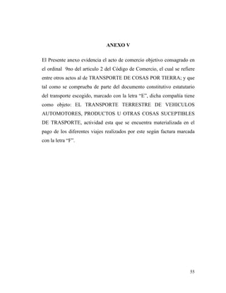 ANEXO V
El Presente anexo evidencia el acto de comercio objetivo consagrado en
el ordinal 9no del articulo 2 del Código de Comercio, el cual se refiere
entre otros actos al de TRANSPORTE DE COSAS POR TIERRA; y que
tal como se comprueba de parte del documento constitutivo estatutario
del transporte escogido, marcado con la letra “E”, dicha compañía tiene
como objeto: EL TRANSPORTE TERRESTRE DE VEHICULOS
AUTOMOTORES, PRODUCTOS U OTRAS COSAS SUCEPTIBLES
DE TRASPORTE, actividad esta que se encuentra materializada en el
pago de los diferentes viajes realizados por este según factura marcada
con la letra “F”.

55

 