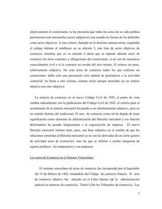 objetivamente el comerciante, la ley presumía que todos los actos de su vida jurídica
patrimonial eran mercantiles (actos subjetivos) aun cuando no fuesen de los definidos
como actos objetivos. A este criterio, llamado en la doctrina sistema mixto, respondía
el código italiano al establecer en su articulo 3, una lista de actos objetivos de
comercio, mientras que en su articulo 4 decía que se reputan además actos de
comercio los otros contratos y obligaciones del comerciante, si no son de naturaleza
esencialmente civil o si lo contrario no resulta del acto mismo. El criterio era pues,
relativamente subjetivo. No eran actos de comercio todos los que realizare un
comerciante: había solo una presunción iuris tantum de pertenencia a la actividad
comercial. Se llama a este sistema, sistema mixto porque mezclaba así un criterio
objetivo con otro subjetivo.

La materia de comercio en el nuevo Código Civil de 1942, el punto de vista
cambia radicalmente con la publicación del Código Civil de 1942. el criterio para el
acotamiento de la materia mercantil ha pasado a ser absolutamente subjetivo, pero en
un sentido distinto del tradicional. El acto de comercio como tal ha dejado de tener
significación como elemento de diferenciación del Derecho mercantil y esa función
delimitadora ha pasado íntegramente a la organización de empresa.

El nuevo

Derecho mercantil italiano tiene, pues, una base subjetiva en el sentido de que las
relaciones sometidas al Derecho mercantil ya no son las derivadas de un cierto genero
de actividad actos de (comercio), sino las que se refieren a ciertas categorías de
sujetos jurídicos: los empresarios y sus empresas.

Los actos de Comercio en el Sistema Venezolano:

El sistema venezolano de actos de comercio fue incorporado por el legislador
del 15 de febrero de 1862, tomándolo del Código de comercio francés. El acto
de comercio objetivo fue ubicado en el Libro Quinto (de la administración
judicial en materias de comercio), Titulo I (De los Tribunales de comercio), Ley
7

 