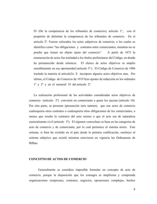 IV (De la competencia de los tribunales de comercio), articulo 1º.,

con el

propósito de delimitar la competencia de los tribunales de comercio.

En el

articulo 2º. Fueron colocados los actos subjetivos de comercio, a los cuales se
identifico como “las obligaciones y contratos entre comerciantes, mientras no se
pruebe que tienen un objeto ajeno del comercio”.

A partir de 1873 la

enumeración de actos fue trasladad a los títulos preliminares del Código, en donde
ha permanecido desde entonces.

El elenco de actos objetivos se amplio

sensiblemente en esa oportunidad (articulo 3º.). El Código de Comercio de 1904
traslado la materia al articulo2o. E incorporo algunos actos objetivos mas. Por
ultimo, el Código de Comercio de 1919 hizo ajustes de redacción en los ordinales
1º y 2º y en el numeral 19 del articulo 2º.

La realización profesional de las actividades consideradas actos objetivos de
comercio (articulo 2º) convierte en comerciante a quien los ejecuta (articulo 10).
Por otra parte, se presume (presunción iuris tantum), que son actos de comercio
cualesquiera otros contratos o cualesquiera otras obligaciones de los comerciantes, a
menos que resulte lo contrario del acto mismo o que el acto sea de naturaleza
esencialmente civil (articulo 3º). El régimen venezolano se basa en las categorías de
acto de comercio y de comerciante, por lo cual pertenece al sistema mixto. Este
sistema, si bien ha existido en el país desde la primera codificación, sustituyo al
sistema subjetivo que existió mientras estuvieron en vigencia las Ordenanzas de
Bilbao.

CONCEPTO DE ACTOS DE COMERCIO

Generalmente se considera imposible formular un concepto de acto de
comercio, porque la disposición que los consagra es amplísima y comprende
organizaciones (empresas), contratos, negocios, operaciones complejas, hechos
8

 