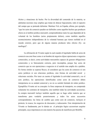 ilícitos y situaciones de hecho. Por la diversidad del contenido de la materia, se
adelantan nociones muy amplias que tratan de abarcar lógicamente, todo el espectro
del campo que se pretende delimitar. Martínez Val, en España, afirma, por ejemplo,
“que los actos de comercio pueden ser definidos como aquellos hechos que producen
efecto en el ámbito jurídico-mercantil, comprendiéndose tanto los que dependen de la
voluntad de los hombres (actos propiamente dichos), como también aquellos
acontecimientos independientes de la voluntad humana que tienen realidad en el
mundo exterior, pero que de alguna manera producen tales efectos (Ej.: un
naufrago)”.

La afirmación de Vivante según la cual cuando el legislador habla de actos de
comercio usa esta frase como si un hombre de negocios dijese operaciones o negocios
comerciales, es decir, como actividades mercantiles capaces de generar obligaciones
comerciales y es básicamente correcta, pero incompleta, porque hay actos de
comercio que no son operaciones o negocios ni el sentido mas amplio de a palabra.
En forma similar se expresa Rocco, al considerar que los actos de comercio ni son
actos jurídicos ni son relaciones jurídicas, sino formas de actividad social

y

relaciones sociales. Por tener en cuenta el legislador la actividad comercial y no el
acto jurídico, las operaciones identificadas como actos de comercio deben
interpretarse en su unidad comercial y no en su sentido limitado de orden jurídico.
Ejemplifica Vivante así su concepto: la frase empresas de transporte, no comprende
solamente los contratos de transporte, sino también todas las actividades accesorias;
la compra mercantil incluye también aquella que se haga sobre materia que se
transforma

para

venderla

posteriormente

y

todos

los

actos

accesorios

correspondientes; las letras de cambio que como acto de comercio, incluyen el
protesto, la resaca, los negocios de descuento y redescuento. Esta interpretación de
Vivante se fundamenta, por lo demás en el principio lógico accesorium sequitur
principale, cuya importancia en esta materia fue puesta de manifiesto por Bolaffio.

9

 