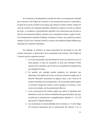 En Venezuela se ha planteado la cuestión de saber si la enumeración realizada
por el articulo 2 del Código de Comercio es una enumeración taxativa o enunciativa,
al igual de lo que ha ocurrido en los países que utilizan el mismo sistema. Siendo los
actos de comercio una categoría destinada a delimitar la materia a la cual se contraen
las leyes y a establecer el procedimiento aplicable a las controversias que de ellos se
deriven, la enumeración debería a primera vista, considerarse taxativa, según Vivante.
Es la interpretación realizada en Bélgica, Alemania y Francia, aun cuando hay autores
antiguos (Lyón Caen y Renault, Boistel) y autores más modernos (Ripert-Roblot) que
discrepan de la tendencia dominante.

Sin embargo, la doctrina, en forma mayoritaria ha favorecido la tesis del
carácter enunciativo o demostrativo de la enumeración del articulo 2 del Código de
Comercio, por las siguientes razones:
1. Las Leyes mercantiles que determinan los actos de comercio no son ni
leyes penales, ni leyes de excepción, ni leyes que restrinjan el libre
ejercicio de los derechos, por lo cual son susceptibles de interpretación
por analogía (Vivante)
2. En general, por analogía pueden ampliarse los preceptos que
determinan actividades de las que se derivan relaciones regidas por el
Derecho Mercantil; únicamente en algunos casos, y por virtud de la
especial naturaleza de una disposición o de un precepto, podrá negarse
la extensión integra del mismo a casos análogos no previstos, como
ocurre, por ejemplo, con las presunciones (Rocco)
3. Como consecuencia del sentido amplio que utiliza el legislador para
identificar al acto de comercio (identificación generalizadora), hay que
concluir que la enumeración es ejemplificadota; ordinales 6, 7, 18 y 20
del articulo 2 (Mármol Marquis).
4. Las exclusiones de comerciabilidad de los artículos 4 y 5 del Código
de Comercio demuestran que la enumeración del articulo 2 no es
11

 