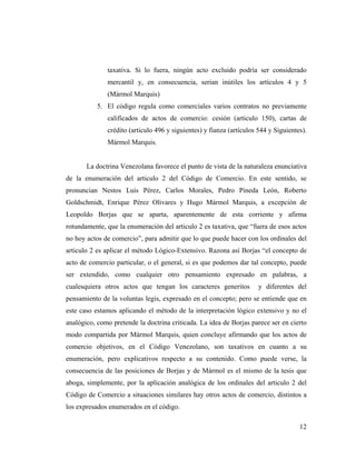taxativa. Si lo fuera, ningún acto excluido podría ser considerado
mercantil y, en consecuencia, serian inútiles los artículos 4 y 5
(Mármol Marquis)
5. El código regula como comerciales varios contratos no previamente
calificados de actos de comercio: cesión (articulo 150), cartas de
crédito (articulo 496 y siguientes) y fianza (artículos 544 y Siguientes).
Mármol Marquis.

La doctrina Venezolana favorece el punto de vista de la naturaleza enunciativa
de la enumeración del articulo 2 del Código de Comercio. En este sentido, se
pronuncian Nestos Luis Pérez, Carlos Morales, Pedro Pineda León, Roberto
Goldschmidt, Enrique Pérez Olivares y Hugo Mármol Marquis, a excepción de
Leopoldo Borjas que se aparta, aparentemente de esta corriente y afirma
rotundamente, que la enumeración del articulo 2 es taxativa, que “fuera de esos actos
no hoy actos de comercio”, para admitir que lo que puede hacer con los ordinales del
articulo 2 es aplicar el método Lógico-Extensivo. Razona así Borjas “el concepto de
acto de comercio particular, o el general, si es que podemos dar tal concepto, puede
ser extendido, como cualquier otro pensamiento expresado en palabras, a
cualesquiera otros actos que tengan los caracteres generitos

y diferentes del

pensamiento de la voluntas legis, expresado en el concepto; pero se entiende que en
este caso estamos aplicando el método de la interpretación lógico extensivo y no el
analógico, como pretende la doctrina criticada. La idea de Borjas parece ser en cierto
modo compartida por Mármol Marquis, quien concluye afirmando que los actos de
comercio objetivos, en el Código Venezolano, son taxativos en cuanto a su
enumeración, pero explicativos respecto a su contenido. Como puede verse, la
consecuencia de las posiciones de Borjas y de Mármol es el mismo de la tesis que
aboga, simplemente, por la aplicación analógica de los ordinales del articulo 2 del
Código de Comercio a situaciones similares hay otros actos de comercio, distintos a
los expresados enumerados en el código.
12

 
