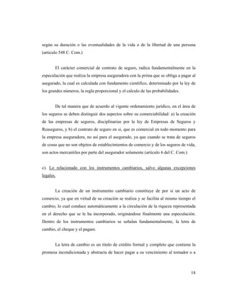 según su duración o las eventualidades de la vida o de la libertad de una persona
(articulo 548 C. Com.)

El carácter comercial de contrato de seguro, radica fundamentalmente en la
especulación que realiza la empresa aseguradora con la prima que se obliga a pagar al
asegurado, la cual es calculada con fundamento científico, determinado por la ley de
los grandes números, la regla proporcional y el calculo de las probabilidades.

De tal manera que de acuerdo al vigente ordenamiento jurídico, en el área de
los seguros se deben distinguir dos aspectos sobre su comerciabilidad: a) la creación
de las empresas de seguros, disciplinarias por la ley de Empresas de Seguros y
Reaseguros, y b) el contrato de seguro en si, que es comercial en todo momento para
la empresa aseguradora, no así para el asegurado, ya que cuando se trata de seguros
de cosas que no son objetos de establecimientos de comercio y de los seguros de vida,
son actos mercantiles por parte del asegurador solamente (articulo 6 del C. Com.)

c). Lo relacionado con los instrumentos cambiarios, salvo algunas excepciones
legales.

La creación de un instrumento cambiario constituye de por si un acto de
comercio, ya que en virtud de su creación se realiza y se facilita al mismo tiempo el
cambio, lo cual conduce automáticamente a la circulación de la riqueza representada
en el derecho que se le ha incorporado, originándose finalmente una especulación.
Dentro de los instrumentos cambiarios se señalan fundamentalmente, la letra de
cambio, el cheque y el pagare.

La letra de cambio es un titulo de crédito formal y completo que contiene la
promesa incondicionada y abstracta de hacer pagar a su vencimiento al tomador o a

18

 