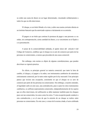 su orden una suma de dinero en un lugar determinado, vinculando solidariamente a
todos los que en ella intervienen.

El cheque, es un titulo librado a la vista y sobre una cuenta corriente abierta en
un instituto bancario que ha autorizado expresa o tácitamente en su emisión.

El pagare es un titulo que contiene la promesa de pagar a una persona o a su
orden, sin contraprestación, cierta cantidad de dinero, a su vencimiento en el fijado o
a su presentación.

A pesar de la comerciabilidad señalada, el aparte único del articulo 6 del
Código de Comercio, establece que el cheque no es acto de comercio por parte de las
personas no comerciantes, a menos que procedan de una causa comercial.

Sin embargo, esta norma es objeto de algunas consideraciones, que pueden
desvirtuar su vigencia practica.

En efecto, es principio general en materia comercial, que tanto la letra de
cambio, el cheque y el pagare a la orden, son instrumentos cambiarios de naturaleza
estrictamente comercial, por lo tanto están regidos por la ley mercantil. Este principio
parece que tuviera una excepción, consistente en que el cheque no es acto de
comercio por parte de las personas no comerciantes. Sin embargo, a nuestro entender,
el legislador sufre en este caso, una contradicción, pues si para los otros instrumentos
cambiarios, se califican expresamente comerciales, independientemente de los sujetos
que en ellos intervienen, tal calificación se debe mantener también para los cheques
pues son tan comerciales, los unos como los otros. Y esta excepción puede conducir a
otra contradicción, y es el caso de que la emisión de un cheque se realice entre
personas no comerciantes. En este caso y a tenor de la norma citada, el acto celebrado

19

 