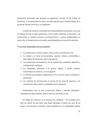 operaciones mercantiles que designen su reglamento (articulo 49 del Código de
Comercio). Y las operaciones de bolsa, son todas aquellas que se realizan dentro de la
misma de acuerdo con la ley y su reglamento.

La bolsa de comercio, es producto de la mentalidad del comerciante, en la cual
se realizan las mas variadas operaciones con los títulos admitidos a cotización, y en
consecuencia, se celebran contratos en mercado firme, y a prima, produciéndose en
todos ellos, la interposición en el cambio, materializándose así un acto de comercio.

F) Los actos relacionados con la navegación:

1. La construcción y carena, compra, venta, reventa y permuta de naves.
2. La compra y la venta de herramientas, aparejos virtuales, combustibles u
otros objetos de armamento para la navegación.
3. Las asociaciones de armadores y las de expediciones, transporte, depósitos y
consignaciones marítimas.
4. Los fletamento, prestamos a la gruesa, seguros y demás contratos
concernientes al comercio y a la navegación
5. Los hechos que producen obligaciones en los casos de averías, naufragios y
salvamento.
6. Los contratos de personas para el servicio de las naves de comercio y las
convenciones sobre salarios y estipendios de la tripulación.

Jurídicamente, nave es toda construcción flotante y movible, destinada a
transportar por agua marítima interna o por aire, personas o cosas.

El Código de Comercio en su articulo 612, establece: “ Se considera nave,
para los efectos de este libro, todo buque destinado a traficar por mar, de un
puerto a otro del país o extranjero. Bajo la palabra nave se comprenden, además
21

 
