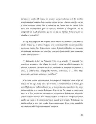 del casco y quilla del buque, los aparejos correspondientes a el. El nombre
aparejo designa los palos, botes, anclas, cables, jarcias, velamen, mástiles, verjas
y todos los demás objetos fijos y sueltos que sin formar parte del cuerpo de la
nave, son indispensables para su servicio, maniobra y navegación. No se
comprende en él, el armamento que no sea de uso habitual de la nave, ni las
vituallas ni pertrechos”.

La ley de Navegación por su parte, en su articulo 90 establece: “que para los
efectos de esta ley, el termino buque o nave comprenden todas las embarcaciones
que tengan medios fijos de propulsión y estén destinados al trafico por las aguas
territoriales o interiores o por mar libre, entre puertos nacionales o del extranjero
o entre estos y aquellos”

Y finalmente, la Ley de Aviación Civil, en su articulo 17, establece: “se
consideran aeronaves, a los efectos de esta ley, todos los vehículos capaces de
elevarse, sostenerse y transitar en el aire, destinados al transporte de personas y
cosas, a exhibiciones, propaganda, turismo, instrucción, o a otros fines
comerciales, agrícolas, sanitarios o científicos”

Conforme a estos tres conceptos, la navegación comprende tanto la que se
realiza por rió, lago, mar y aire, y por lo tanto, su comerciabilidad se destaca, por
que al lado de que tradicionalmente así se ha considerado, se producen los actos
de interposición en el cambio de bienes o de servicios. Así cuando se compra una
nave, se le fleta, se asocian los armadores, se destaca en dichos actos, el sentido
comercial de los mismos, pues a través de ellos, se realiza una interposición en el
cambio de bienes o de servicio; de bienes cuando el propietario de la nave o su
capitán utiliza la nave para vender determinadas cosas; de servicios, cuando la
nave sirve de vehículo para transportar pasajeros.

22

 
