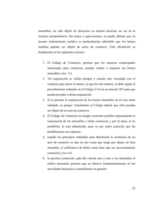 inmuebles, ha sido objeto de discusión en nuestra doctrina, no así en la
reciente jurisprudencia. Sin temor a equivocarnos, se puede afirmar que en
nuestro ordenamiento jurídico es perfectamente admisible que los bienes
muebles puedan ser objeto de actos de comercio. Esta afirmación se
fundamenta en las siguientes razones:

1. El Código de Comercio, permite que los menores emancipados
autorizados para comerciar, puedan vender o enajenar sus bienes
inmuebles (Art. 11).
2. Tal enajenación es valida siempre y cuando este vinculado con el
comercio que ejerce el menor, ya que de otra manera, se debe seguir el
procedimiento señalado en el Código Civil en su articulo 267 para que
pueda proceder a dicha enajenación.
3. Si se permite la enajenación de los bienes inmuebles en el caso antes
señalado, es porque virtualmente el Código admite que ellos puedan
ser objeto de un acto de comercio.
4. El Código de Comercio en ningún momento prohíbe expresamente la
enajenación de los inmuebles a titulo comercial, y por lo tanto, al no
prohibirlo, lo esta admitiendo, pues es por todos conocido que las
prohibiciones son expresas.
5. cuando los principios señalados para determinar la existencia de un
acto de comercio se dan en una venta que tenga por objeto un bien
inmueble, el calificativo de dicha venta tiene que ser necesariamente
comercial y no civil.
6. la practica comercial, cada día vincula mas y más a los inmuebles al
trafico mercantil; practica que se observa fundamentalmente en las
actividades bancarias e inmobiliarias en general.

25

 