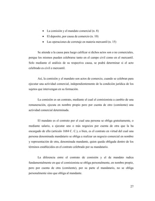 •

La comisión y el mandato comercial (n. 8)

•

El deposito, por causa de comercio (n. 10)

•

Las operaciones de corretaje en materia mercantil (n. 15)

Se atiende a la causa para luego calificar si dichos actos son o no comerciales,
porque los mismos pueden celebrarse tanto en el campo civil como en el mercantil.
Solo mediante el análisis de su respectiva causa, se podrá determinar si el acto
celebrado es civil o mercantil.

Así, la comisión y el mandato son actos de comercio, cuando se celebran para
ejecutar una actividad comercial, independientemente de la condición jurídica de los
sujetos que intervengan en su formación.

La comisión es un contrato, mediante el cual el comisionista a cambio de una
remuneración, ejecuta en nombre propio pero por cuenta de otro (comitente) una
actividad comercial determinada.

El mandato es el contrato por el cual una persona se obliga gratuitamente, o
mediante salario, a ejecutar uno o más negocios por cuenta de otra que la ha
encargado de ello (articulo 1684 C. C.), o bien, es el contrato en virtud del cual una
persona denominada mandatario se obliga a realizar un negocio comercial en nombre
y representación de otra, denominada mandante, quien queda obligada dentro de los
términos establecidos en el contrato celebrado por su mandatario.

La diferencia entre el contrato de comisión y el de mandato radica
fundamentalmente en que el comisionista se obliga personalmente, en nombre propio,
pero por cuenta de otra (comitente), por su parte el mandatario, no se obliga
personalmente sino que obliga al mandante.

27

 