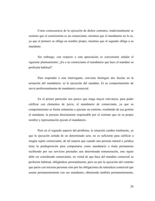 Como consecuencia de la ejecución de dichos contratos, tradicionalmente se
sostiene que el comisionista es un comerciante, mientras que el mandatario no lo es,
ya que el primero se obliga en nombre propio, mientras que el segundo obliga a su
mandante.

Sin embargo, con respecto a esta apreciación es conveniente señalar el
siguiente planteamiento: ¿Es o no comerciante el mandatario que hace el mandato su
profesión habitual?

Para responder a esta interrogante, conviene distinguir dos facetas en la
actuación del mandatario: a) la ejecución del mandato. b) su comportamiento de
servir profesionalmente de mandatario comercial.

En el primer particular nos parece que tenga mayor relevancia, para poder
calificar con elementos de juicio, al mandatario de comerciante, ya que su
comportamiento se limita solamente a ejecutar un contrato, resultando de esa gestión
el mandante, la persona directamente responsable por el contrato que en su propio
nombre y representación ejecuto el mandatario.

Pero en el segundo aspecto del problema, la situación cambia totalmente, ya
que la ejecución aislada de un determinado acto, no es suficiente para calificar a
ningún sujeto comerciante; de tal manera que cuando una persona natural o jurídica
tiene la predisposición para comportarse como mandatario a titula permanente
recibiendo por sus servicios prestados una determinada remuneración, este sujeto
debe ser considerado comerciante, en virtud de que hace del mandato comercial su
profesión habitual, obligándose personalmente, pero no por la ejecución del contrato
que pacto con terceras personas sino por las obligaciones de naturaleza comercial que
asume permanentemente con sus mandantes, obteniendo también permanentemente,

28

 