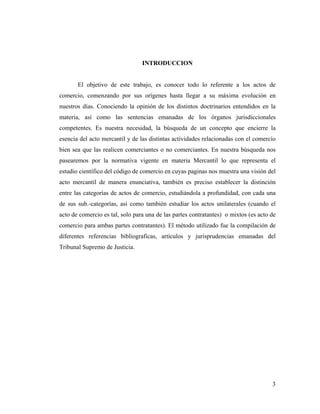 INTRODUCCION

El objetivo de este trabajo, es conocer todo lo referente a los actos de
comercio, comenzando por sus orígenes hasta llegar a su máxima evolución en
nuestros días. Conociendo la opinión de los distintos doctrinarios entendidos en la
materia, así como las sentencias emanadas de los órganos jurisdiccionales
competentes. Es nuestra necesidad, la búsqueda de un concepto que encierre la
esencia del acto mercantil y de las distintas actividades relacionadas con el comercio
bien sea que las realicen comerciantes o no comerciantes. En nuestra búsqueda nos
pasearemos por la normativa vigente en materia Mercantil lo que representa el
estudio científico del código de comercio en cuyas paginas nos muestra una visión del
acto mercantil de manera enunciativa, también es preciso establecer la distinción
entre las categorías de actos de comercio, estudiándola a profundidad, con cada una
de sus sub.-categorías, así como también estudiar los actos unilaterales (cuando el
acto de comercio es tal, solo para una de las partes contratantes) o mixtos (es acto de
comercio para ambas partes contratantes). El método utilizado fue la compilación de
diferentes referencias bibliograficas, artículos y jurisprudencias emanadas del
Tribunal Supremo de Justicia.

3

 