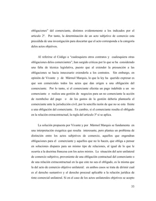 obligaciones” del comerciante, distintos evidentemente a los indicados por el
articulo 2º. Por tanto, la determinación de un acto subjetivo de comercio esta
precedida de una investigación para descartar que el acto corresponda a la categoría
delos actos objetivos.

Al referirse el Código a “cualesquiera otros contratos y cualesquiera otras
obligaciones delos comerciantes”, han surgido criticas por lo que se ha considerado
una falta de técnica legislativa, puesto que al extender la presunción a las
obligaciones se hacia innecesario extenderla a los contratos. Sin embargo, en
opinión de Vivante y de Mármol Marquis, lo que la ley ha querido expresar es
que son comerciales todos los actos que dan origen a una obligación del
comerciante. Por lo tanto, si el comerciante efectúa un pago indebido a un no
comerciante o realiza una gestión de negocios para un no comerciante la acción
de reembolso del pago

o

de los gastos de la gestión debería plantearla el

comerciante ante la jurisdicción civil, por la sencilla razón de que no se esta frente
a una obligación del comerciante. En cambio, si el comerciante resulta el obligado
en la relación extracontractual, la regla del articulo 3º si se aplica.

La solución propuesta por Vivante y por Mármol Marquis se fundamenta en
una interpretación exegetica que resulta interesante, pero plantea un problema de
distinción entre los actos subjetivos de comercio, aquellos que engendran
obligaciones para el comerciante y aquellos que no lo hacen, que obliga a pensar
en soluciones dispares para un mismo tipo de relaciones, al igual de lo que le
ocurría a la doctrina francesa con los actos mixtos. La situación del acto unilateral
de comercio subjetivo, proveniente de una obligación contractual del comerciante o
de una relación extracontractual en la que este no sea el obligado, es la misma que
la del acto de comercio objetivo unilateral: en ambos casos se trata de dirimir cual
es el derecho sustantivo y el derecho procesal aplicable a la relación jurídica de
tinte comercial unilateral. Si en el caso de los actos unilaterales objetivos se acepto
33

 
