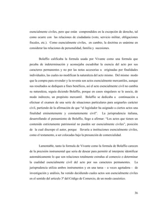 esencialmente civiles, pero que están comprendidos en la excepción de derecho, tal
como ocurre con las relaciones de ciudadanía (voto, servicio militar, obligaciones
fiscales, etc.). Como esencialmente civiles, en cambio, la doctrina es unánime en
considerar las relaciones de personalidad, familia y sucesiones.

Bolaffio calificaba la formula usada por Vivante como una formula que
pecaba de indeterminación y aconsejaba escudriñar la esencia del acto por sus
caracteres permanentes y no por las notas accesorias u originadas por finalidades
individuales, las cuales no modifican la naturaleza del acto mismo. Del mismo modo
que la compra para revender y la reventa son actos esencialmente mercantiles, aunque
sus resultados se dediquen a fines benéficos, así el acto esencialmente civil no cambia
su naturaleza, seguía diciendo Bolaffio, porque en casos singulares se le asocie, de
modo indirecto, un propósito mercantil. Bolaffio se dedicaba a continuación a
efectuar el examen de una serie de situaciones particulares para asignarles carácter
civil, partiendo de la afirmación de que “el legislador ha asignado a ciertos actos una
finalidad eminentemente y constantemente civil”.

La jurisprudencia italiana,

desarrollando el pensamiento de Bolaffio, llego a afirmar: “Los actos que tienen un
contenido estrictamente patrimonial no pueden ser esencialmente civiles”, posición
de la cual discrepo el autor, porque

llevaría a instituciones esencialmente civiles,

como el testamento, a ser colocadas bajo la presunción de comercialidad.

Lamentable, tanto la formula de Vivante como la formula de Bolaffio carecen
de la precisión instrumental que seria de desear para permitir al interprete identificar
automáticamente lo que son relaciones totalmente extrañas al comercio o determinar
la cualidad esencialmente civil del acto por sus caracteres permanentes.

La

jurisprudencia utiliza ambos instrumentos y en una tarea – a veces agotadora - de
investigación y análisis, ha venido decidiendo cuales actos son esencialmente civiles
en el sentido del articulo 3º del Código de Comercio, de un modo casuístico.

36

 
