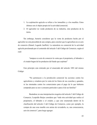 1. La explotación agrícola se refiere a los inmuebles y a los muebles. Estos
últimos son el objeto propio de la actividad comercial;
2. El agricultor no vende productos de su industria, sino productos de la
tierra.

Sin embargo, bastaría considerar que la venta de productos hecha por el
agricultor no esta precedida de una compra, para concluir que la agricultura no es acto
de comercio (Hamel, Lagarde Jauffret). La naturaleza no comercial de la actividad
agrícola proclamada por el contenido del articulo 5 del Código de Comercio, según el
cual:

“tampoco es acto de comercio la venta que el propietario, el labrador o
el criador hagan de los productos del fundo que explotan”

Este principio esta reiterado por el enunciado del articulo 1091 del mismo
Código:

“No pertenecen a la jurisdicción comercial las acciones contra los
agricultores y criadores por la venta de los frutos de sus cosechas y ganados,
ni las intentadas contra los comerciantes para el pago de lo que hubieren
comprado para su uso o consumo particular o para el de sus familias”

Basándose en una interpretación exegetica del articulo 5 del Código de
Comercio, Leopoldo Borjas considera que “toda otra actividad que realice el
propietario, el labrador o el criador, y que este enumerada dentro de la
clasificación del articulo 2 del Código de Comercio, como por ejemplo, la
compra de una cosa mueble con animo de revenderla, es, una consecuencia,
acto de comercio”, para luego agregar:
43

 