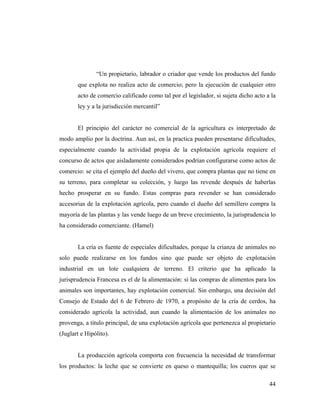 “Un propietario, labrador o criador que vende los productos del fundo
que explota no realiza acto de comercio; pero la ejecución de cualquier otro
acto de comercio calificado como tal por el legislador, si sujeta dicho acto a la
ley y a la jurisdicción mercantil”

El principio del carácter no comercial de la agricultura es interpretado de
modo amplio por la doctrina. Aun así, en la practica pueden presentarse dificultades,
especialmente cuando la actividad propia de la explotación agrícola requiere el
concurso de actos que aisladamente considerados podrían configurarse como actos de
comercio: se cita el ejemplo del dueño del vivero, que compra plantas que no tiene en
su terreno, para completar su colección, y luego las revende después de haberlas
hecho prosperar en su fundo. Estas compras para revender se han considerado
accesorias de la explotación agrícola, pero cuando el dueño del semillero compra la
mayoría de las plantas y las vende luego de un breve crecimiento, la jurisprudencia lo
ha considerado comerciante. (Hamel)

La cría es fuente de especiales dificultades, porque la crianza de animales no
solo puede realizarse en los fundos sino que puede ser objeto de explotación
industrial en un lote cualquiera de terreno. El criterio que ha aplicado la
jurisprudencia Francesa es el de la alimentación: si las compras de alimentos para los
animales son importantes, hay explotación comercial. Sin embargo, una decisión del
Consejo de Estado del 6 de Febrero de 1970, a propósito de la cría de cerdos, ha
considerado agrícola la actividad, aun cuando la alimentación de los animales no
provenga, a titulo principal, de una explotación agrícola que pertenezca al propietario
(Juglart e Hipólito).

La producción agrícola comporta con frecuencia la necesidad de transformar
los productos: la leche que se convierte en queso o mantequilla; los cueros que se
44

 