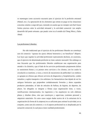 se mantengan como accesorio necesario para el ejercicio de la profesión artesanal
(Hamel, etc.). La apreciación de los elementos que entran en juego en las situaciones
concretas estarán a cargo del juez, teniendo en cuenta que no siempre será fácil trazar
limites precisos entre la actividad artesanal y la actividad comercial. (un amplio
desarrollo del punto artesano, que puede verse en el estudio de Chang Mora y Salas
Abad)

Las profesiones Liberales:

Ha sido tradicional que el ejercicio de las profesiones liberales no constituye
acto de comercio: “quienes las ejerce obtiene honorarios y no beneficios” (Ripert).
Las leyes que regulan la actividad profesional expresamente declaran, en ocasiones,
que el ejercicio de determinada profesión no tiene carácter mercantil. Sin embargo es
mas frecuente que los profesionales liberales establezcan una organización para
atender a la clientela y que al lado de los servicios profesionales propiamente dichos
se suministren bienes y se presten otros servicios a los clientes, con los cuales la
circulación se mantiene, a veces, a través de mecanismos de publicidad. Los médicos
se agrupan en clínicas que ofrecen servicios de diagnostico y hospitalización, venden
remedios y suplen transporte a los enfermos; los farmacéuticos han dejado de ser los
antiguos boticarios que preparaban cuidadosamente formulas y ahora expenden
productos patentados, al lado de artículos de belleza, de higiene, de deportes, de
placer, los abogados se integran a firmas cuya organización tiene, a veces,
ramificaciones internacionales; los ingenieros y los arquitectos no solo elaboran
planos y diseñan obras, sino que construyen y supervisan, contratan personal y
adquieren materiales. En estos casos surgen dudas acerca de si la estructura de la
organización (la forma de la empresa) no es suficiente para estimar la actividad, en su
conjunto, como acto de comercio; o si el aspecto profesional no es desplazado por la
actuación comercial, la cual pasa a tener cualidad predominante.
46

 