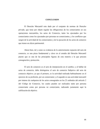 CONCLUSION

El Derecho Mercantil esta dado por el conjunto de normas de Derecho
privado, que tiene por objeto regular las obligaciones de los comerciantes en sus
operaciones mercantiles, los actos de Comercio, tanto los ejecutados por los
comerciantes como los ejecutados por personas no comerciantes, y los conflictos que
surgen de la actividad de los comerciantes y de la ejecución de los actos de comercio
que tienen un efecto patrimonial.

Ahora bien, tal y como se evidencia de lo anteriormente expuesto del acto de
comercio, es una pieza fundamental y clave en el estudio del Derecho Mercantil
puesto que es una de las principales figuras de esta materia a la que procura
consagración y protección.

El acto de comercio es el acto de interposición en el cambio; y al hablar de
actos de comercio, debe distinguirse el acto de comercio Subjetivo del acto de
comercio objetivo; ya que el primero, es la actividad realizada habitualmente en el
ejercicio de su profesión, por un comerciante y el segundo es una actividad mercantil
por tratarse de cualquiera de los actos consagrados en los 23 ordinales del articulo 2
del Código de Comercio, los cuales pueden ser realizados tanto por persona
comerciante como por persona no comerciante, radicando justamente aquí la
calificación de objetivo.

48

 