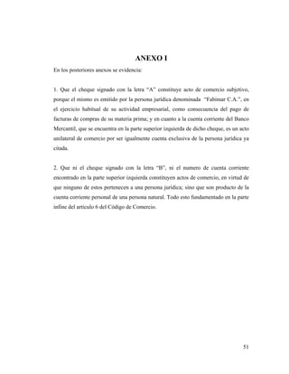 ANEXO I
En los posteriores anexos se evidencia:

1. Que el cheque signado con la letra “A” constituye acto de comercio subjetivo,
porque el mismo es emitido por la persona jurídica denominada “Fabimar C.A.”, en
el ejercicio habitual de su actividad empresarial, como consecuencia del pago de
facturas de compras de su materia prima; y en cuanto a la cuenta corriente del Banco
Mercantil, que se encuentra en la parte superior izquierda de dicho cheque, es un acto
unilateral de comercio por ser igualmente cuenta exclusiva de la persona jurídica ya
citada.

2. Que ni el cheque signado con la letra “B”, ni el numero de cuenta corriente
encontrado en la parte superior izquierda constituyen actos de comercio, en virtud de
que ninguno de estos pertenecen a una persona jurídica; sino que son producto de la
cuenta corriente personal de una persona natural. Todo esto fundamentado en la parte
infine del articulo 6 del Código de Comercio.

51

 