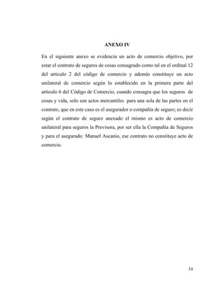 ANEXO IV
En el siguiente anexo se evidencia un acto de comercio objetivo, por
estar el contrato de seguros de cosas consagrado como tal en el ordinal 12
del articulo 2 del código de comercio y además constituye un acto
unilateral de comercio según lo establecido en la primera parte del
articulo 6 del Código de Comercio, cuando consagra que los seguros de
cosas y vida, solo son actos mercantiles para una sola de las partes en el
contrato, que en este caso es el asegurador o compañía de seguro; es decir
según el contrato de seguro anexado el mismo es acto de comercio
unilateral para seguros la Previsora, por ser ella la Compañía de Seguros
y para el asegurado: Manuel Ascanio, ese contrato no constituye acto de
comercio.

54

 