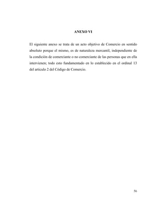 ANEXO VI

El siguiente anexo se trata de un acto objetivo de Comercio en sentido
absoluto porque el mismo, es de naturaleza mercantil, independiente de
la condición de comerciante o no comerciante de las personas que en ella
intervienen; todo esto fundamentado en lo establecido en el ordinal 13
del articulo 2 del Código de Comercio.

56

 