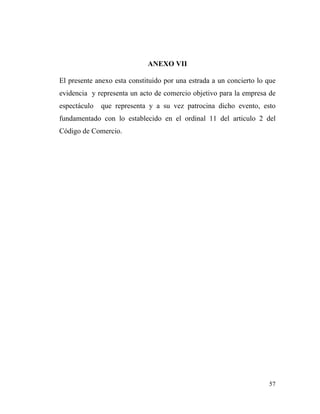 ANEXO VII
El presente anexo esta constituido por una estrada a un concierto lo que
evidencia y representa un acto de comercio objetivo para la empresa de
espectáculo

que representa y a su vez patrocina dicho evento, esto

fundamentado con lo establecido en el ordinal 11 del articulo 2 del
Código de Comercio.

57

 