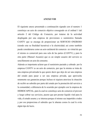 ANEXO VIII

El siguiente anexo presentado a continuación signado con el numero 1
constituye un acto de comercio objetivo consagrado en el ordinal 1 del
articulo 2 del Código de Comercio, por tratarse de la actividad
desplegada por una empresa de provisiones o suministros llamada
CANTV que se encarga de proporcionar un SERVICIO ONEROSO
(siendo esta su finalidad lucrativa) o la electricidad; así como también
puede considerarse como un acto unilateral de comercio en virtud de que
el mismo es comercial para una sola de las partes (CANTV) y para la
otra parte (Manuel Ascanio) que es un simple usuario del servicio es
sencillamente un acto de consumo.
Además es importante aclarar que el suministro pactado y cobrado por la
empresa CANTV es un acto de comercio, por que la misma se trata de
una empresa privatizada la que quiere decir que dejo de ser una empresa
del estado para pasar a ser una empresa privada, que aprovecha
netamente sus ganancias porque incluso ni siquiera atraviesa la situación
de recibir un subsidio por parte del estado por la prestación del servicio a
la comunidad, a diferencia de lo ocurrido por ejemplo con la empresa de
HIDROCAPITAL, para la cual no constituye acto de comercio el proveer
y luego cobrar sus servicios, puesto que por prestar liquido vital para la
vida, el estado asume y se interesa porque el mismo sea impartido a todos
y por eso proporciona el subsidio que le abarata costos lo cual le evita
algún tipo de lucro.

58

 