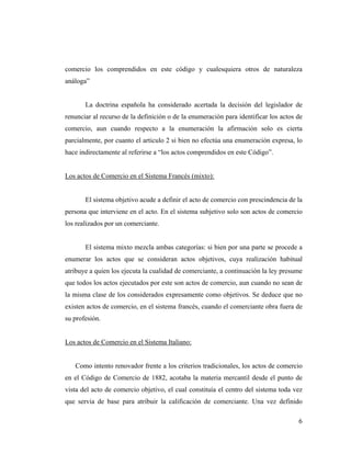comercio los comprendidos en este código y cualesquiera otros de naturaleza
análoga”

La doctrina española ha considerado acertada la decisión del legislador de
renunciar al recurso de la definición o de la enumeración para identificar los actos de
comercio, aun cuando respecto a la enumeración la afirmación solo es cierta
parcialmente, por cuanto el articulo 2 si bien no efectúa una enumeración expresa, lo
hace indirectamente al referirse a “los actos comprendidos en este Código”.

Los actos de Comercio en el Sistema Francés (mixto):

El sistema objetivo acude a definir el acto de comercio con prescindencia de la
persona que interviene en el acto. En el sistema subjetivo solo son actos de comercio
los realizados por un comerciante.

El sistema mixto mezcla ambas categorías: si bien por una parte se procede a
enumerar los actos que se consideran actos objetivos, cuya realización habitual
atribuye a quien los ejecuta la cualidad de comerciante, a continuación la ley presume
que todos los actos ejecutados por este son actos de comercio, aun cuando no sean de
la misma clase de los considerados expresamente como objetivos. Se deduce que no
existen actos de comercio, en el sistema francés, cuando el comerciante obra fuera de
su profesión.

Los actos de Comercio en el Sistema Italiano:

Como intento renovador frente a los criterios tradicionales, los actos de comercio
en el Código de Comercio de 1882, acotaba la materia mercantil desde el punto de
vista del acto de comercio objetivo, el cual constituía el centro del sistema toda vez
que servia de base para atribuir la calificación de comerciante. Una vez definido
6

 