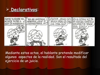 Declarativos : Mediante estos actos, el hablante pretende modificar algunos aspectos de la realidad. Son el resultado del ejercicio de un juicio.