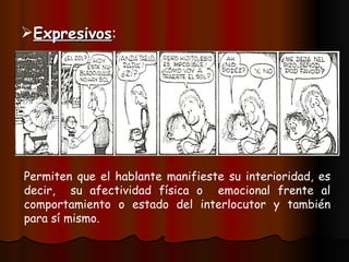 Expresivos : Permiten que el hablante manifieste su interioridad, es decir, su afectividad física o emocional frente al comportamiento o estado del interlocutor y también para sí mismo.