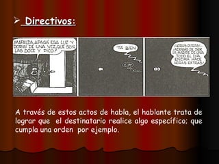 Directivos : A través de estos actos de habla, el hablante trata de lograr que el destinatario realice algo específico; que cumpla una orden por ejemplo.