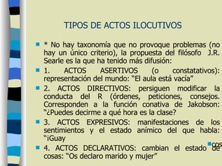 TIPOS DE ACTOS ILOCUTIVOS * No hay taxonomía que no provoque problemas (no hay un único criterio), la propuesta del filósofo  J.R. Searle es la que ha tenido más difusión: 1. ACTOS ASERTIVOS (o constatativos): representación del mundo: “El aula está vacía” 2. ACTOS DIRECTIVOS: persiguen modificar la conducta del R (órdenes, peticiones, consejos. Corresponden a la función conativa de Jakobson: “¿Puedes decirme a qué hora es la clase? 3. ACTOS EXPRESIVOS: manifestaciones de los sentimientos y el estado anímico del que habla: “¡Guay 4. ACTOS DECLARATIVOS: cambian el estado de cosas: “Os declaro marido y mujer” cosas del mundo, “Os declaro marido y mujer”. 