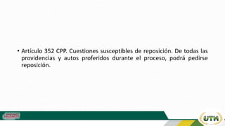 • Artículo 352 CPP. Cuestiones susceptibles de reposición. De todas las
providencias y autos proferidos durante el proceso, podrá pedirse
reposición.
 