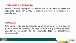• CAPACIDAD Y LEGITIMACION
Quien pretenda impugnar una resolución ha de tener la necesaria
capacidad para ser parte, capacidad procesal y capacidad de
postulación.
GRAVAMEN
Solo estará legitimada en concreto para interponer un recurso aquella
parte a quien la resolución le haya causado un gravamen, es decir
cuando la resolución le ha resultado total o parcialmente
desafavorable.
 