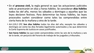 • En el proceso civil, la regla general es que las actuaciones judiciales
solo se practicarán en días y horas hábiles. Se consideran días hábiles
todos los del año, menos los sábados y domingos y aquellos que las
leyes declaren festivos. Para determinar las horas hábiles, las leyes
procesales suelen considerar como tales las comprendidas entre
cierta hora de la mañana y otra de la tarde.
• Art.119.2 CPC Son días hábiles todos los días del año, excepto los sábados y
domingos así como los días feriados legalmente autorizados y los que determine
la Corte Suprema de Justicia en casos justificados.
• Son horas hábiles las que están comprendidas entre las seis de la mañana y seis
de la tarde, sin perjuicio del horario de trabajo de los juzgados y tribunales.
 